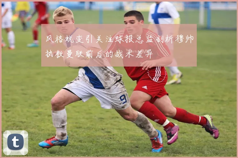 风格蜕变引关注球报总监剖析穆帅执教曼联前后的战术差异