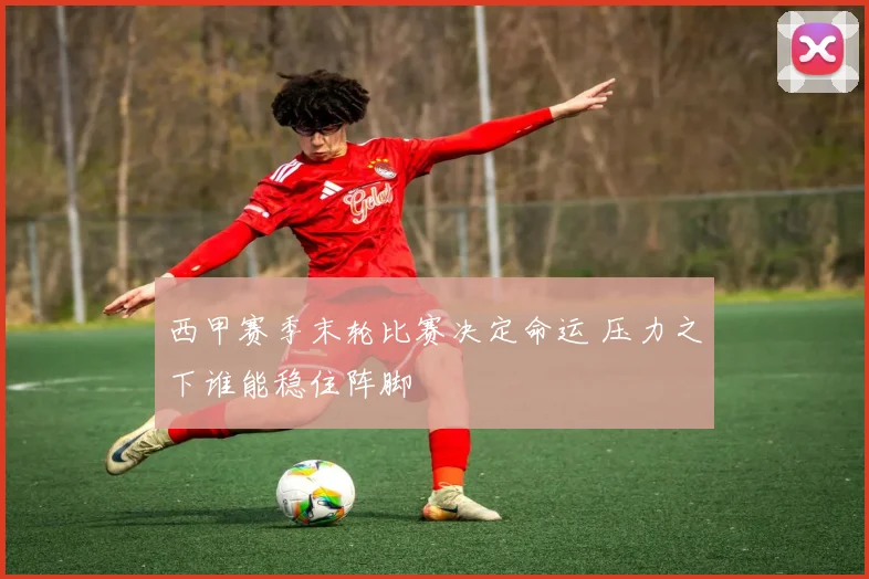 西甲赛季末轮比赛决定命运 压力之下谁能稳住阵脚